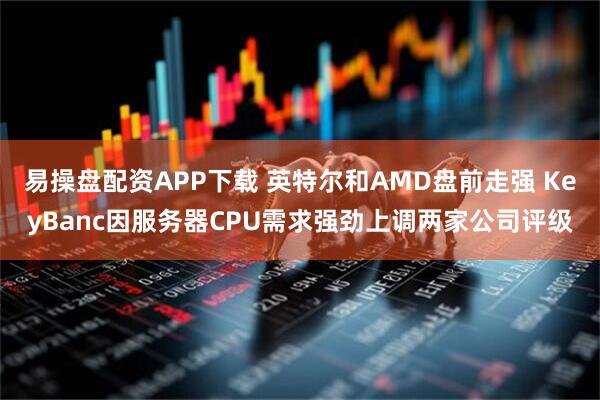易操盘配资APP下载 英特尔和AMD盘前走强 KeyBanc因服务器CPU需求强劲上调两家公司评级