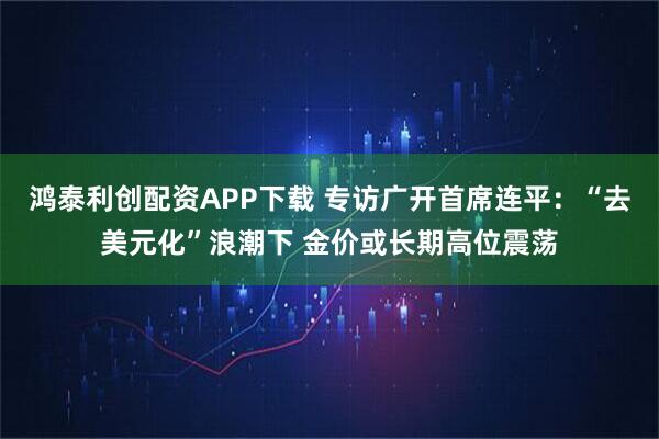鸿泰利创配资APP下载 专访广开首席连平：“去美元化”浪潮下 金价或长期高位震荡