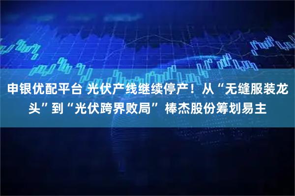 申银优配平台 光伏产线继续停产！从“无缝服装龙头”到“光伏跨界败局” 棒杰股份筹划易主