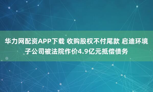 华力网配资APP下载 收购股权不付尾款 启迪环境子公司被法院作价4.9亿元抵偿债务