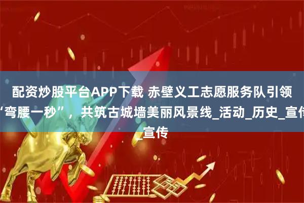 配资炒股平台APP下载 赤壁义工志愿服务队引领“弯腰一秒”，共筑古城墙美丽风景线_活动_历史_宣传