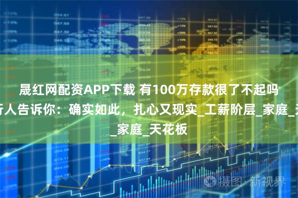 晟红网配资APP下载 有100万存款很了不起吗？银行人告诉你：确实如此，扎心又现实_工薪阶层_家庭_天花板