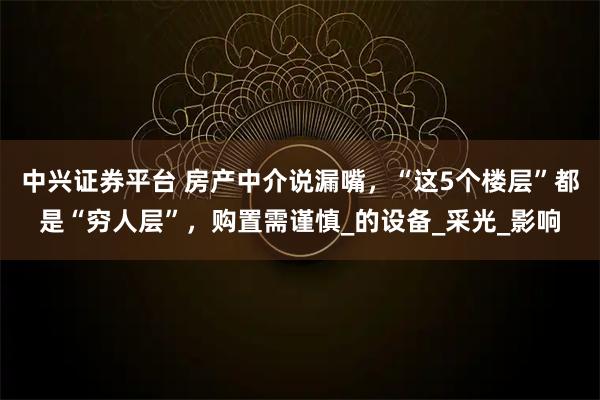 中兴证券平台 房产中介说漏嘴，“这5个楼层”都是“穷人层”，购置需谨慎_的设备_采光_影响