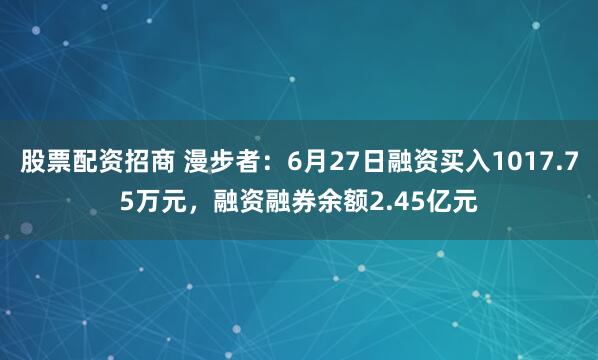 股票配资招商 漫步者：6月27日融资买入1017.75万元，融资融券余额2.45亿元