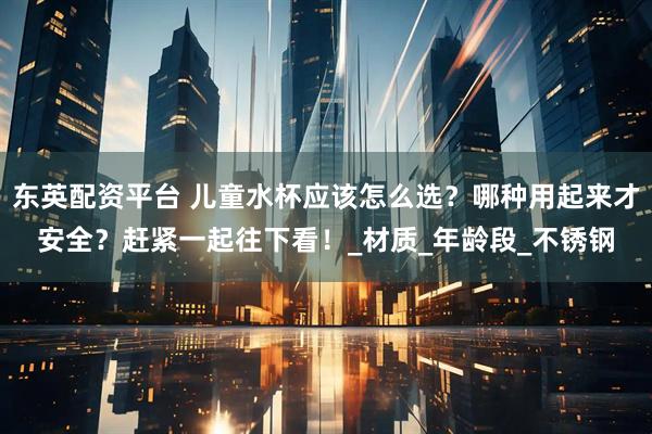 东英配资平台 儿童水杯应该怎么选？哪种用起来才安全？赶紧一起往下看！_材质_年龄段_不锈钢