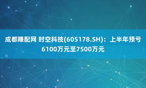 成都赚配网 时空科技(605178.SH)：上半年预亏6100万元至7500万元