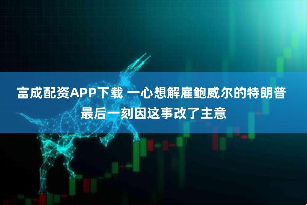 富成配资APP下载 一心想解雇鲍威尔的特朗普 最后一刻因这事改了主意