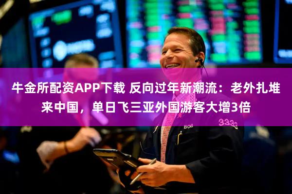 牛金所配资APP下载 反向过年新潮流：老外扎堆来中国，单日飞三亚外国游客大增3倍