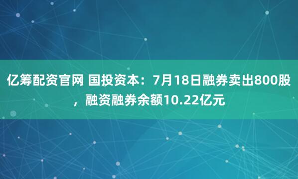 亿筹配资官网 国投资本：7月18日融券卖出800股，融资融券余额10.22亿元