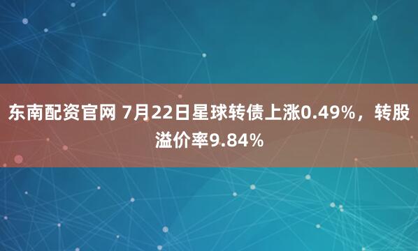 东南配资官网 7月22日星球转债上涨0.49%，转股溢价率9.84%