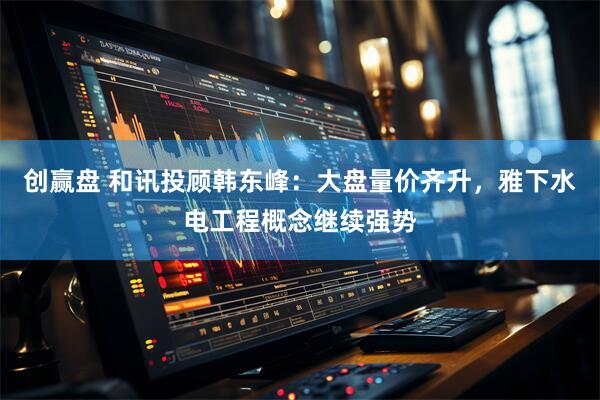 创赢盘 和讯投顾韩东峰：大盘量价齐升，雅下水电工程概念继续强势