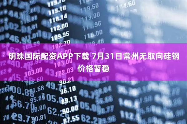 明珠国际配资APP下载 7月31日常州无取向硅钢价格暂稳