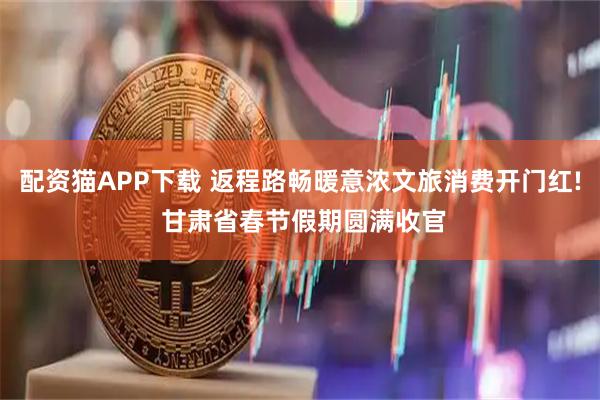 配资猫APP下载 返程路畅暖意浓文旅消费开门红! 甘肃省春节假期圆满收官