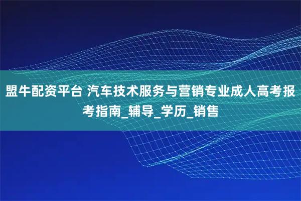 盟牛配资平台 汽车技术服务与营销专业成人高考报考指南_辅导_学历_销售