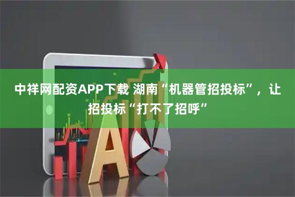 中祥网配资APP下载 湖南“机器管招投标”，让招投标“打不了招呼”