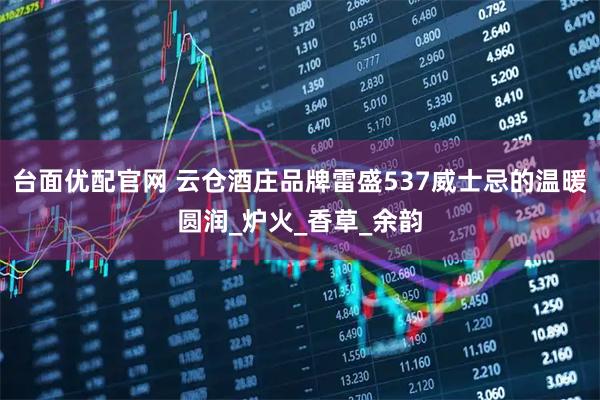 台面优配官网 云仓酒庄品牌雷盛537威士忌的温暖圆润_炉火_香草_余韵