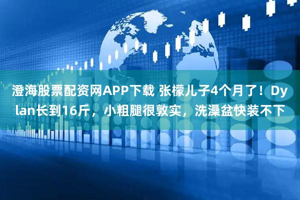 澄海股票配资网APP下载 张檬儿子4个月了！Dylan长到16斤，小粗腿很敦实，洗澡盆快装不下