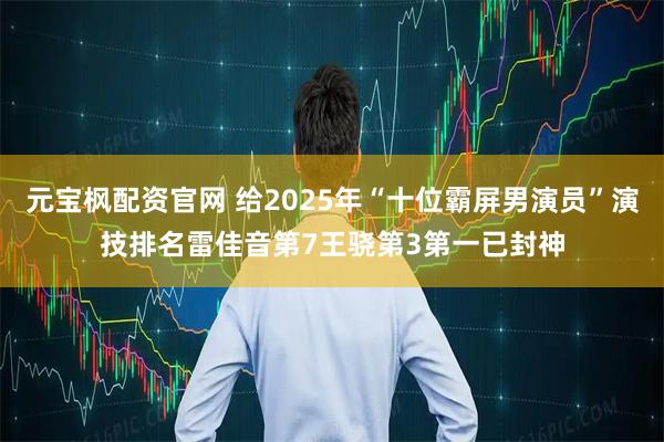 元宝枫配资官网 给2025年“十位霸屏男演员”演技排名雷佳音第7王骁第3第一已封神