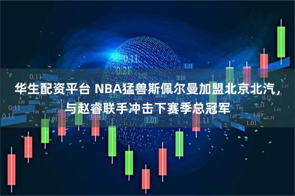华生配资平台 NBA猛兽斯佩尔曼加盟北京北汽，与赵睿联手冲击下赛季总冠军